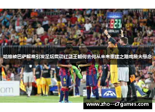 哈维被巴萨解雇引发足坛震动红蓝王朝何去何从未来重建之路成最大悬念