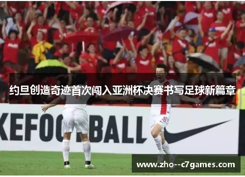 约旦创造奇迹首次闯入亚洲杯决赛书写足球新篇章 约旦创造奇迹首次闯入亚洲杯决赛书写足球新篇章