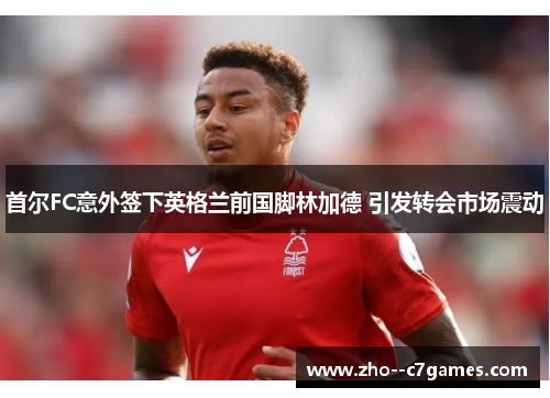 首尔FC意外签下英格兰前国脚林加德 引发转会市场震动 首尔FC意外签下英格兰前国脚林加德 引发转会市场震动